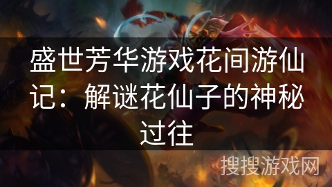 盛世芳华游戏花间游仙记:解谜花仙子的神秘过往 盛世芳华游戏花间游仙记:解谜花仙子的神秘过往