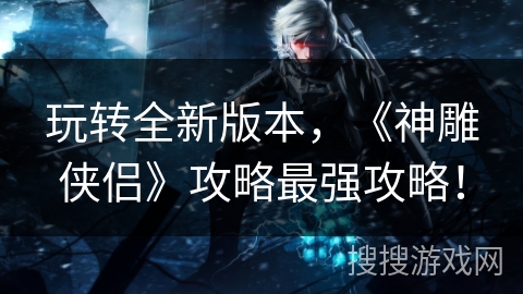 玩转全新版本，《神雕侠侣》攻略最强攻略！