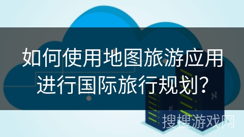 如何使用地图旅游应用进行国际旅行规划？