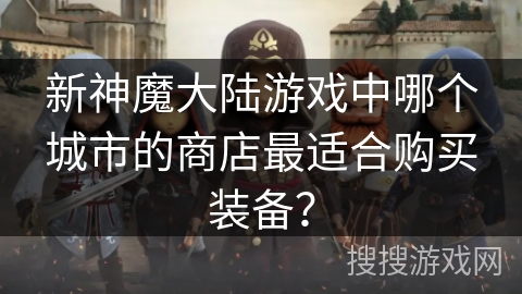 新神魔大陆游戏中哪个城市的商店最适合购买装备？