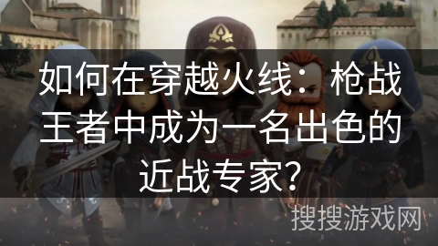 如何在穿越火线：枪战王者中成为一名出色的近战专家？