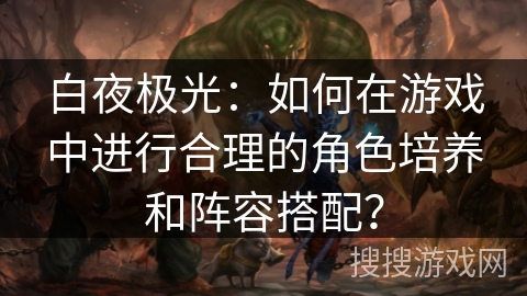 白夜极光：如何在游戏中进行合理的角色培养和阵容搭配？