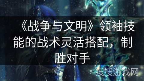 《战争与文明》领袖技能的战术灵活搭配,制胜对手 《战争与文明》领袖技能的战术灵活搭配,制胜对手
