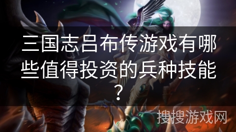 三国志吕布传游戏有哪些值得投资的兵种技能? 三国志吕布传游戏有哪些值得投资的兵种技能?