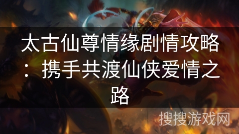 太古仙尊情缘剧情攻略:携手共渡仙侠爱情之路 太古仙尊情缘剧情攻略:携手共渡仙侠爱情之路
