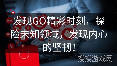 发现GO精彩时刻,探险未知领域,发现内心的坚韧!