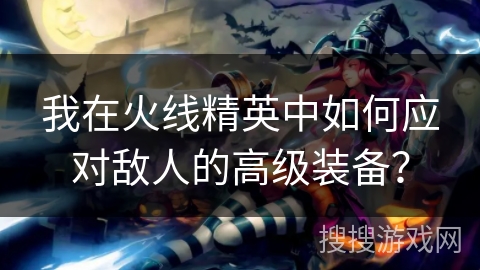我在火线精英中如何应对敌人的高级装备？
