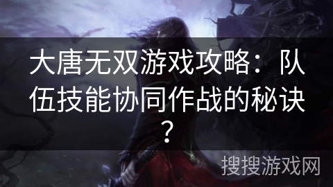 大唐无双游戏攻略：队伍技能协同作战的秘诀？