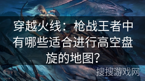 穿越火线：枪战王者中有哪些适合进行高空盘旋的地图？