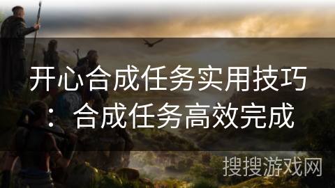 开心合成任务实用技巧:合成任务高效完成 开心合成任务实用技巧:合成任务高效完成