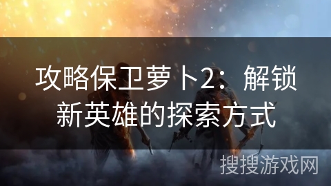 攻略保卫萝卜2:解锁新英雄的探索方式 攻略保卫萝卜2:解锁新英雄的探索方式