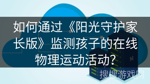 如何通过《阳光守护家长版》监测孩子的在线物理运动活动? 如何通过《阳光守护家长版》监测孩子的在线物理运动活动?