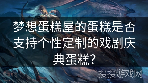 梦想蛋糕屋的蛋糕是否支持个性定制的戏剧庆典蛋糕? 梦想蛋糕屋的蛋糕是否支持个性定制的戏剧庆典蛋糕?