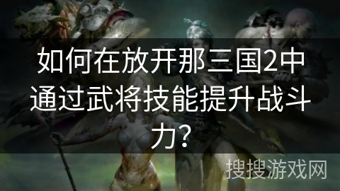 如何在放开那三国2中通过武将技能提升战斗力? 如何在放开那三国2中通过武将技能提升战斗力?