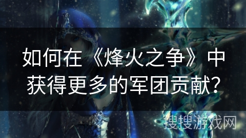 如何在《烽火之争》中获得更多的军团贡献? 如何在《烽火之争》中获得更多的军团贡献?