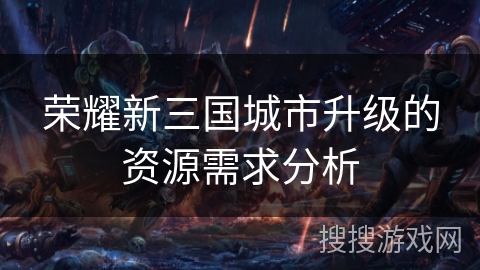 荣耀新三国城市升级的资源需求分析