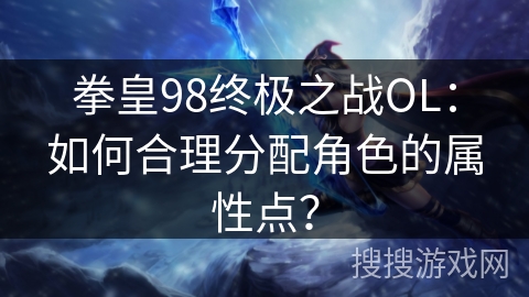 拳皇98终极之战OL：如何合理分配角色的属性点？
