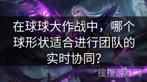 在球球大作战中，哪个球形状适合进行团队的实时协同？