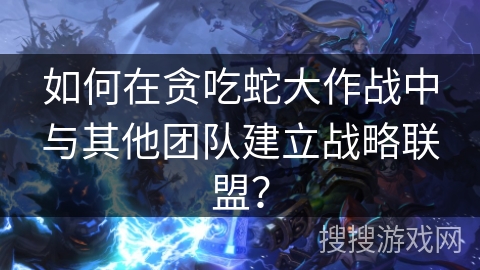 如何在贪吃蛇大作战中与其他团队建立战略联盟？