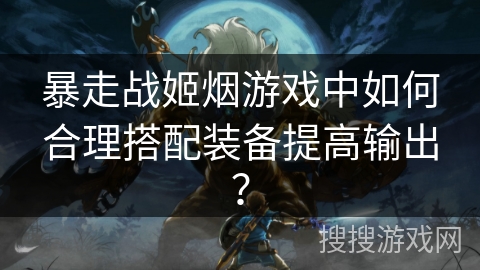 暴走战姬烟游戏中如何合理搭配装备提高输出？