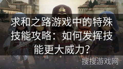 求和之路游戏中的特殊技能攻略:如何发挥技能更大威力? 求和之路游戏中的特殊技能攻略:如何发挥技能更大威力?