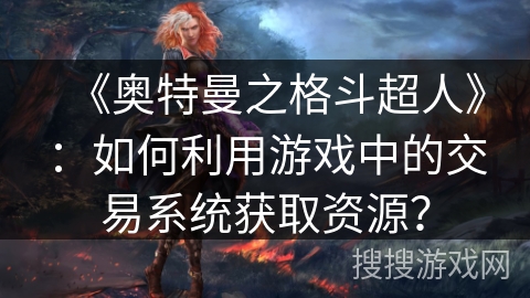 《奥特曼之格斗超人》:如何利用游戏中的交易系统获取资源? 《奥特曼之格斗超人》:如何利用游戏中的交易系统获取资源?