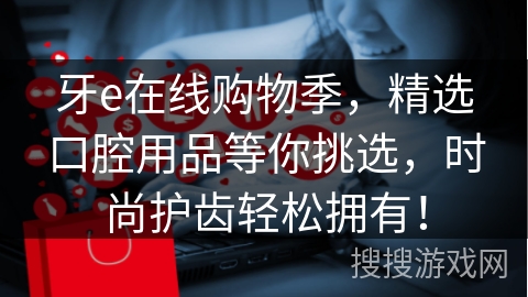 牙e在线购物季，精选口腔用品等你挑选，时尚护齿轻松拥有！