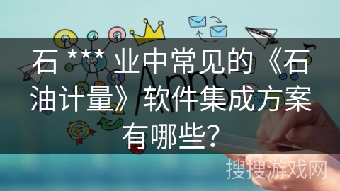 石 *** 业中常见的《石油计量》软件集成方案有哪些? 石 *** 业中常见的《石油计量》软件集成方案有哪些?