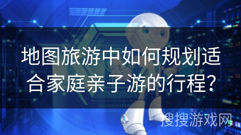 地图旅游中如何规划适合家庭亲子游的行程? 地图旅游中如何规划适合家庭亲子游的行程?