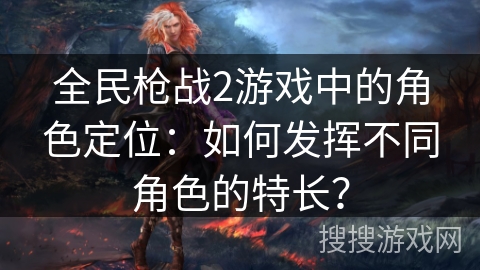 全民枪战2游戏中的角色定位:如何发挥不同角色的特长? 全民枪战2游戏中的角色定位:如何发挥不同角色的特长?