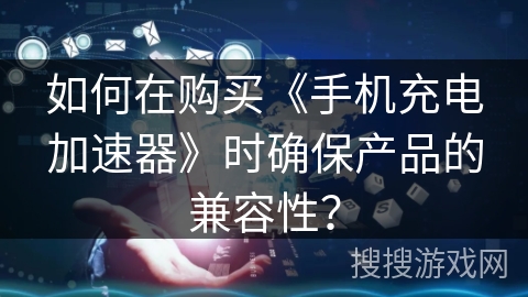 如何在购买《手机充电加速器》时确保产品的兼容性？