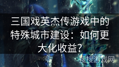 三国戏英杰传游戏中的特殊城市建设:如何更大化收益? 三国戏英杰传游戏中的特殊城市建设:如何更大化收益?