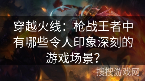 穿越火线：枪战王者中有哪些令人印象深刻的游戏场景？