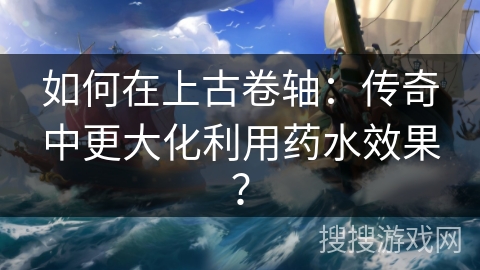 如何在上古卷轴：传奇中更大化利用药水效果？