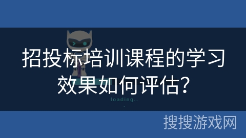 招投标培训课程的学习效果如何评估? 招投标培训课程的学习效果如何评估?
