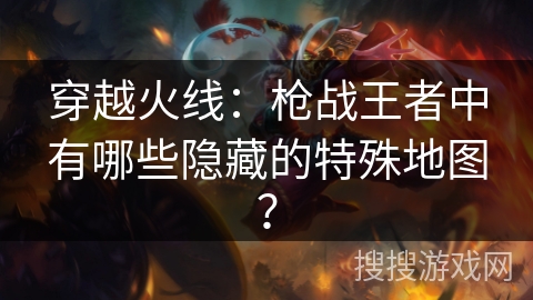 穿越火线:枪战王者中有哪些隐藏的特殊地图? 穿越火线:枪战王者中有哪些隐藏的特殊地图?