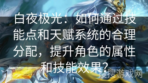 白夜极光：如何通过技能点和天赋系统的合理分配，提升角色的属性和技能效果？