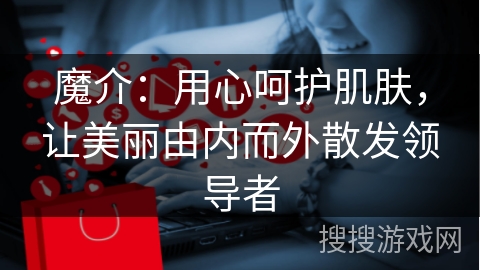 魔介:用心呵护肌肤,让美丽由内而外散发领导者