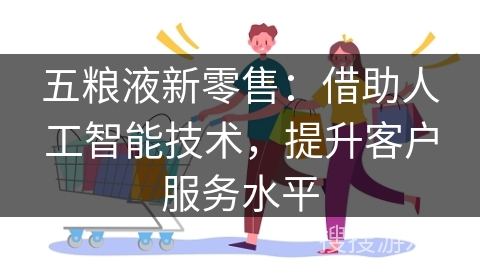 五粮液新零售：借助人工智能技术，提升客户服务水平