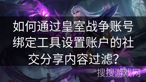 如何通过皇室战争账号绑定工具设置账户的社交分享内容过滤？