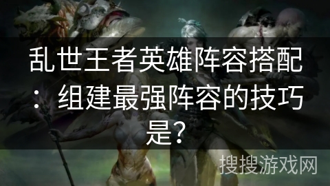 乱世王者英雄阵容搭配：组建最强阵容的技巧是？