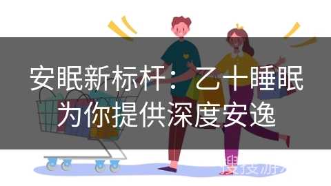 安眠新标杆：乙十睡眠为你提供深度安逸