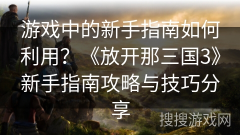 游戏中的新手指南如何利用？《放开那三国3》新手指南攻略与技巧分享
