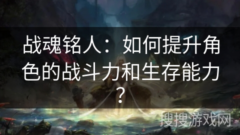 战魂铭人：如何提升角色的战斗力和生存能力？