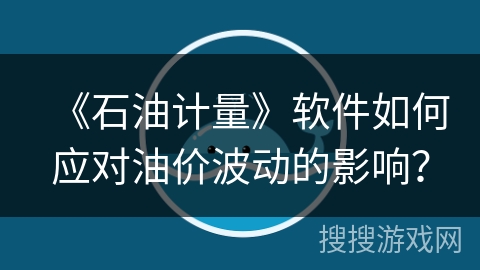 《石油计量》软件如何应对油价波动的影响? 《石油计量》软件如何应对油价波动的影响?