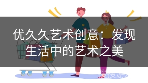 优久久艺术创意：发现生活中的艺术之美
