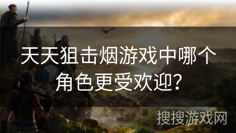 天天狙击烟游戏中哪个角色更受欢迎? 天天狙击烟游戏中哪个角色更受欢迎?