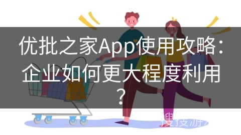 优批之家App使用攻略：企业如何更大程度利用？