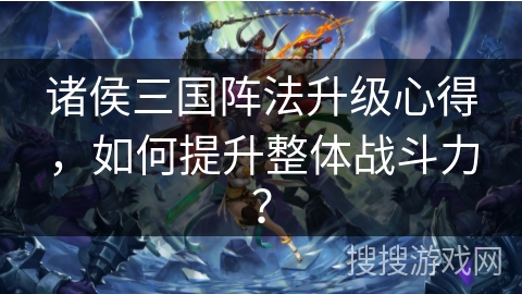 诸侯三国阵法升级心得，如何提升整体战斗力？