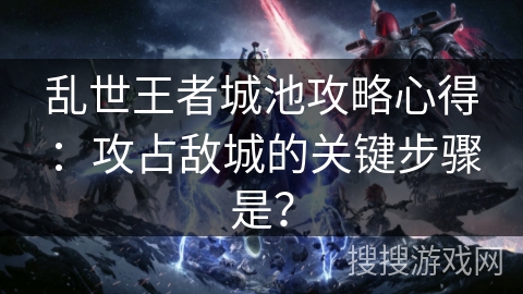 乱世王者城池攻略心得：攻占敌城的关键步骤是？